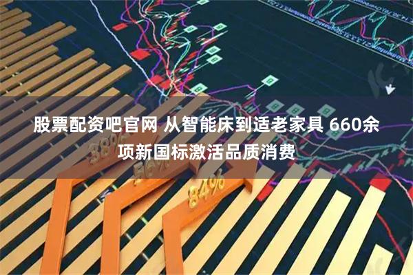 股票配资吧官网 从智能床到适老家具 660余项新国标激活品质消费