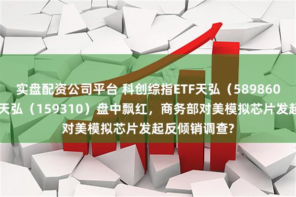 实盘配资公司平台 科创综指ETF天弘（589860）、芯片ETF天弘（159310）盘中飘红，商务部对美模拟芯片发起反倾销调查?