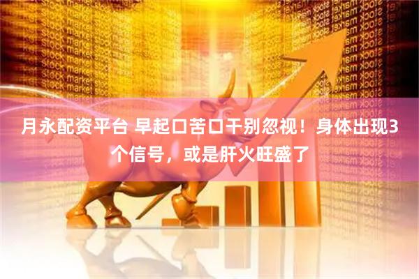 月永配资平台 早起口苦口干别忽视！身体出现3个信号，或是肝火旺盛了