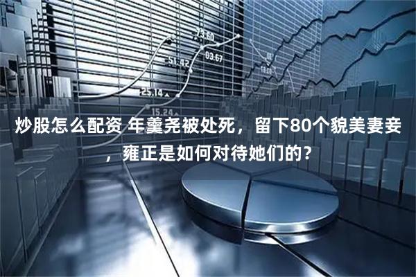 炒股怎么配资 年羹尧被处死，留下80个貌美妻妾，雍正是如何对待她们的？