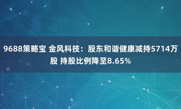 9688策略宝 金风科技：股东和谐健康减持5714万股 持股比例降至8.65%