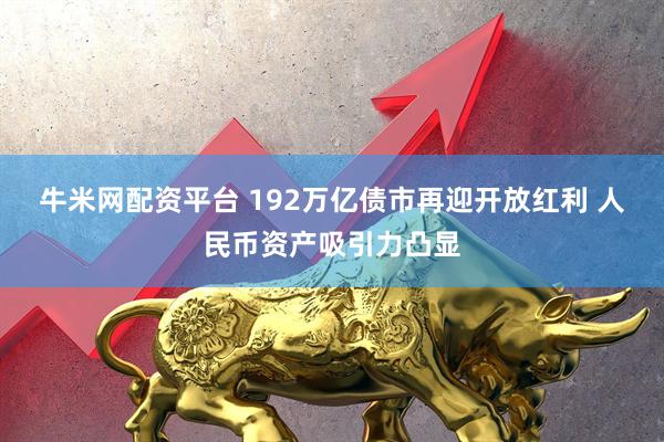 牛米网配资平台 192万亿债市再迎开放红利 人民币资产吸引力凸显