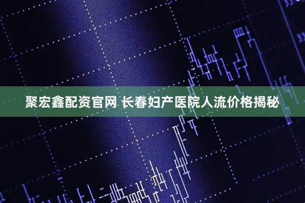 聚宏鑫配资官网 长春妇产医院人流价格揭秘