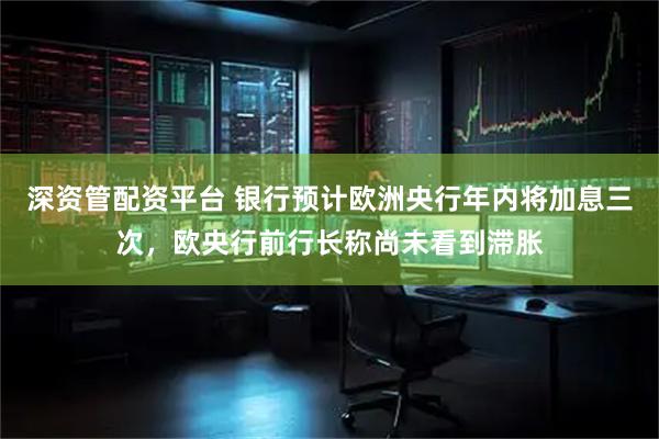 深资管配资平台 银行预计欧洲央行年内将加息三次，欧央行前行长称尚未看到滞胀