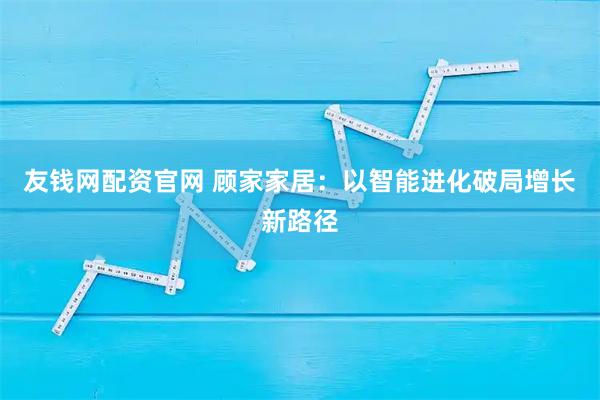 友钱网配资官网 顾家家居：以智能进化破局增长新路径
