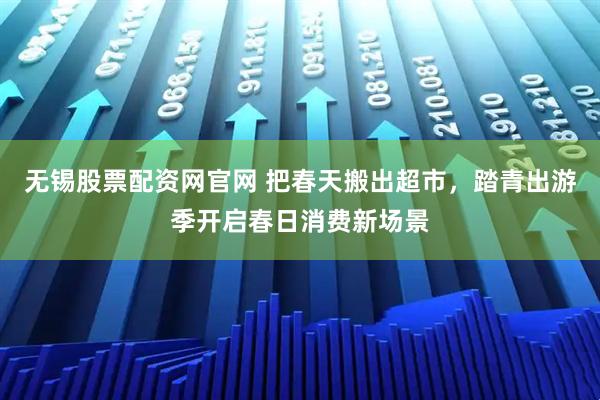 无锡股票配资网官网 把春天搬出超市，踏青出游季开启春日消费新场景