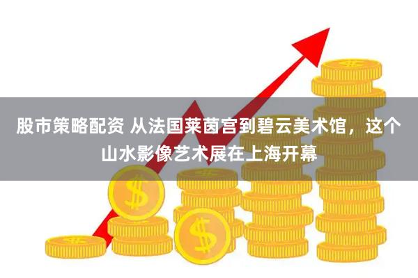 股市策略配资 从法国莱茵宫到碧云美术馆，这个山水影像艺术展在上海开幕