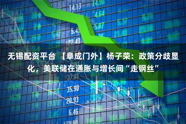 无锡配资平台 【阜成门外】杨子荣：政策分歧显化，美联储在通胀与增长间“走钢丝”