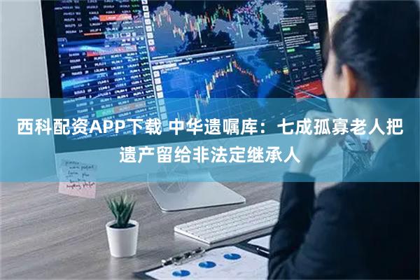 西科配资APP下载 中华遗嘱库：七成孤寡老人把遗产留给非法定继承人