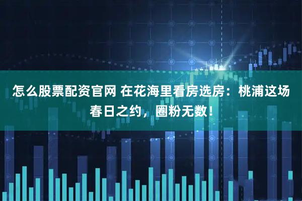 怎么股票配资官网 在花海里看房选房：桃浦这场春日之约，圈粉无数！
