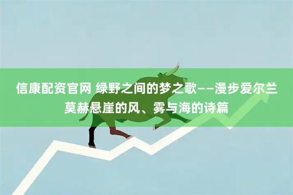 信康配资官网 绿野之间的梦之歌——漫步爱尔兰莫赫悬崖的风、雾与海的诗篇