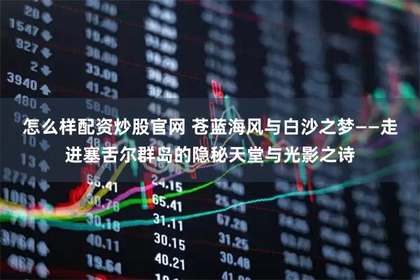 怎么样配资炒股官网 苍蓝海风与白沙之梦——走进塞舌尔群岛的隐秘天堂与光影之诗