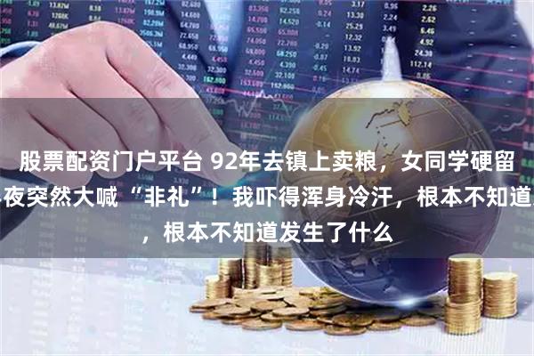 股票配资门户平台 92年去镇上卖粮，女同学硬留我住宿，半夜突然大喊 “非礼”！我吓得浑身冷汗，根本不知道发生了什么