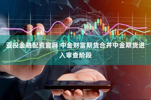 亚投金融配资官网 中金财富期货合并中金期货进入审查阶段