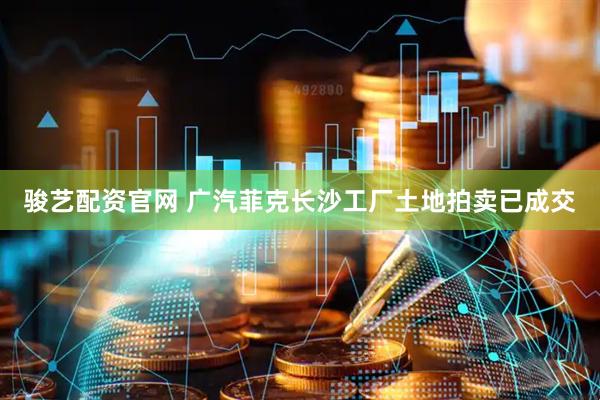 骏艺配资官网 广汽菲克长沙工厂土地拍卖已成交