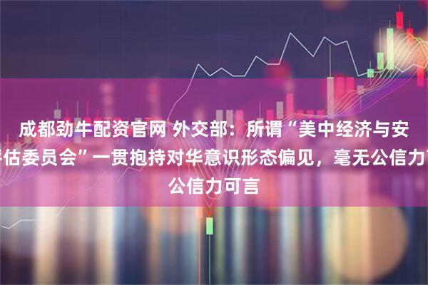 成都劲牛配资官网 外交部：所谓“美中经济与安全评估委员会”一贯抱持对华意识形态偏见，毫无公信力可言