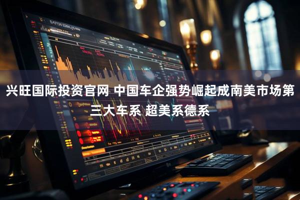 兴旺国际投资官网 中国车企强势崛起成南美市场第三大车系 超美系德系