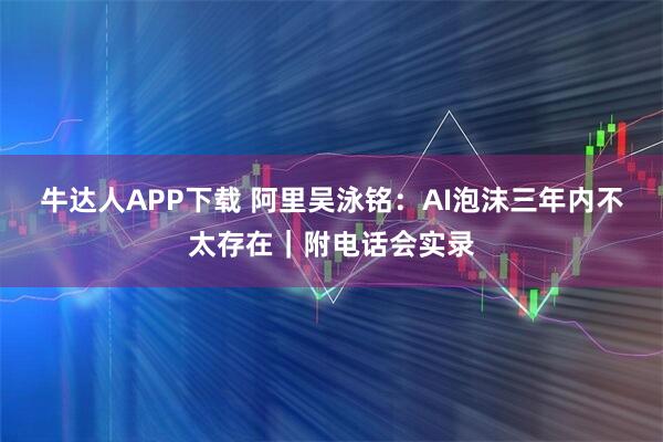 牛达人APP下载 阿里吴泳铭：AI泡沫三年内不太存在｜附电话会实录