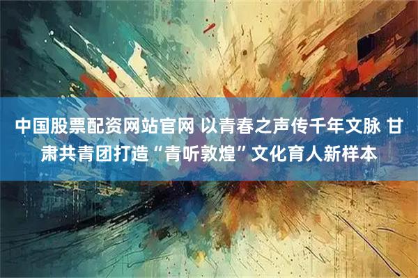 中国股票配资网站官网 以青春之声传千年文脉 甘肃共青团打造“青听敦煌”文化育人新样本