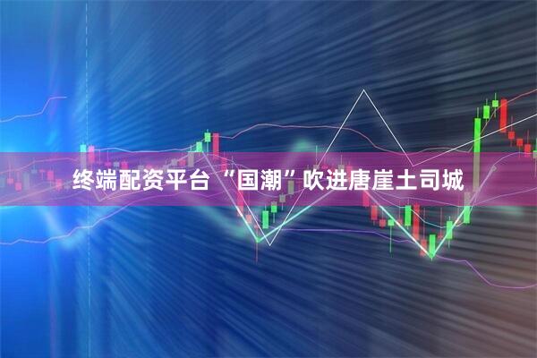 终端配资平台 “国潮”吹进唐崖土司城