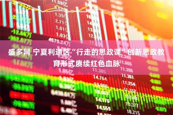 盛多网 宁夏利通区“行走的思政课”创新思政教育形式赓续红色血脉
