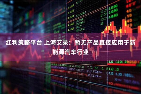 红利策略平台 上海艾录：暂无产品直接应用于新能源汽车行业
