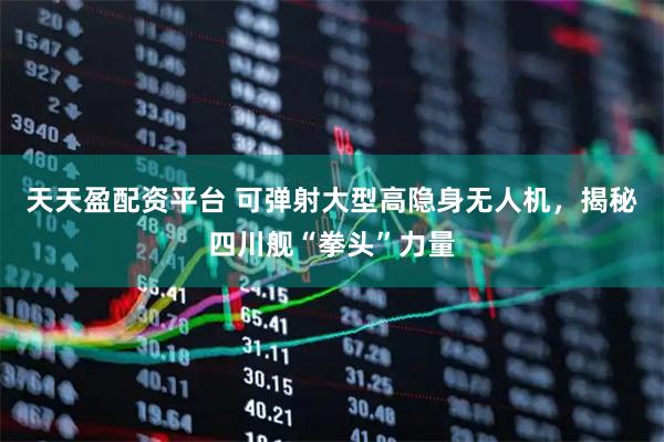 天天盈配资平台 可弹射大型高隐身无人机，揭秘四川舰“拳头”力量