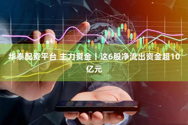 华泰配资平台 主力资金丨这6股净流出资金超10亿元