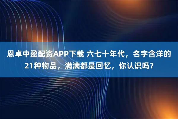 恩卓中盈配资APP下载 六七十年代，名字含洋的21种物品，满满都是回忆，你认识吗？