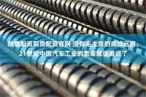 股票配资期货配资官网 没有毛主席的高瞻远瞩，21世纪中国汽车工业的繁荣就很难说了