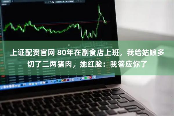 上证配资官网 80年在副食店上班，我给姑娘多切了二两猪肉，她红脸：我答应你了