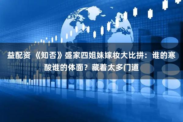 益配资 《知否》盛家四姐妹嫁妆大比拼：谁的寒酸谁的体面？藏着太多门道