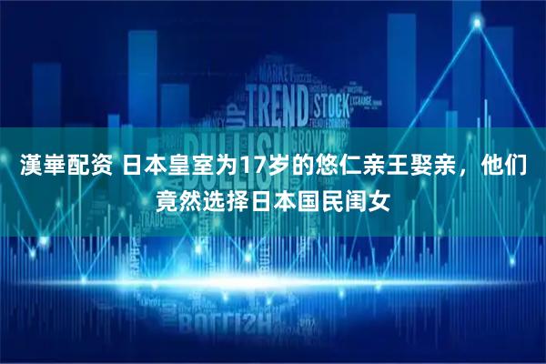 漢崋配资 日本皇室为17岁的悠仁亲王娶亲，他们竟然选择日本国民闺女