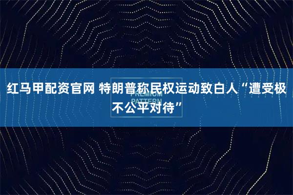红马甲配资官网 特朗普称民权运动致白人“遭受极不公平对待”