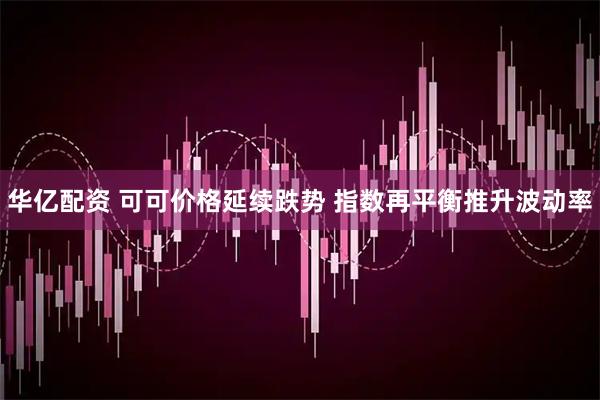 华亿配资 可可价格延续跌势 指数再平衡推升波动率