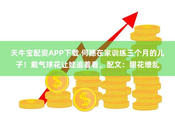 天牛宝配资APP下载 何穗在家训练三个月的儿子！戴气球花让娃追着看，配文：眼花缭乱