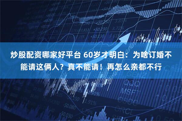 炒股配资哪家好平台 60岁才明白：为啥订婚不能请这俩人？真不能请！再怎么亲都不行