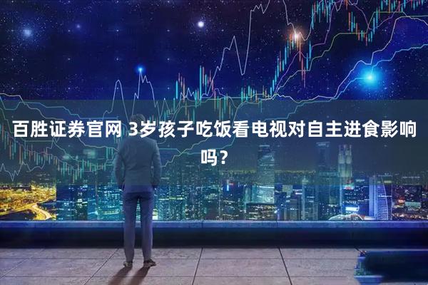 百胜证券官网 3岁孩子吃饭看电视对自主进食影响吗？