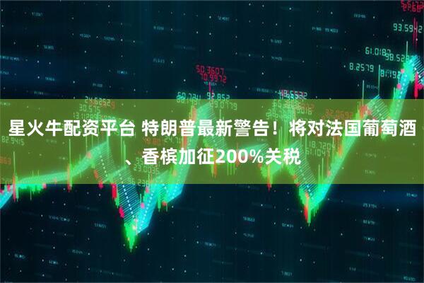 星火牛配资平台 特朗普最新警告！将对法国葡萄酒、香槟加征200%关税