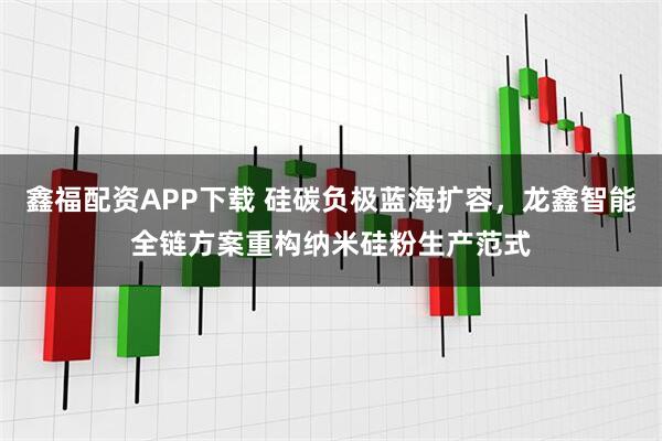 鑫福配资APP下载 硅碳负极蓝海扩容，龙鑫智能全链方案重构纳米硅粉生产范式